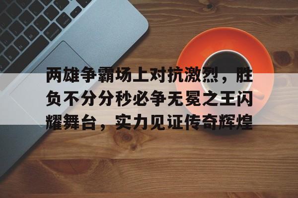 ju11.co-两雄争霸场上对抗激烈，胜负不分分秒必争无冕之王闪耀舞台，实力见证传奇辉煌