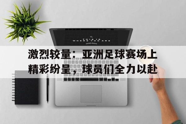 九州体育-包含激烈较量：亚洲足球赛场上精彩纷呈，球员们全力以赴的词条